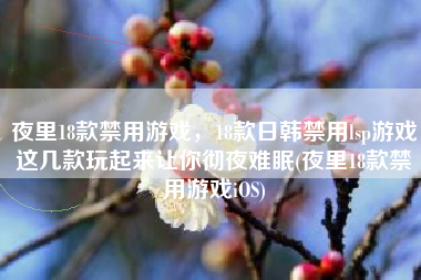 夜里18款禁用游戏，18款日韩禁用lsp游戏这几款玩起来让你彻夜难眠(夜里18款禁用游戏iOS)