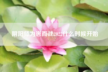 阴阳师为崽而战2022什么时候开始