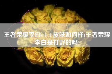 王者荣耀李白s++皮肤如何样(王者荣耀李白是打野的吗)