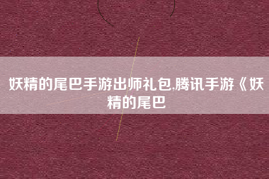 妖精的尾巴手游出师礼包,腾讯手游《妖精的尾巴
