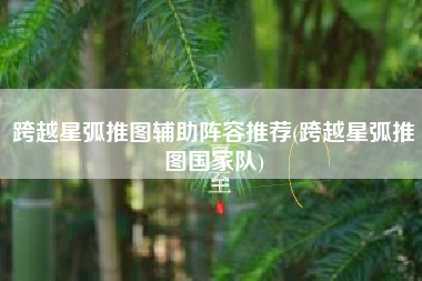 跨越星弧推图辅助阵容推荐(跨越星弧推图国家队)