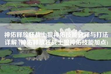神佑释放狂战士狼神佑技能选择与打法详解 (神佑释放狂战士狼神佑技能加点)