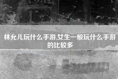 林允儿玩什么手游,女生一般玩什么手游的比较多
