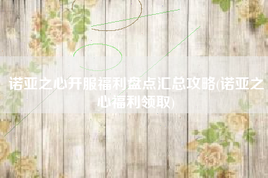 诺亚之心开服福利盘点汇总攻略(诺亚之心福利领取)
