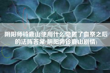 阴阳师铃鹿山使用什么隐匿了血祭之后的法阵答案(阴阳师铃鹿山剧情)