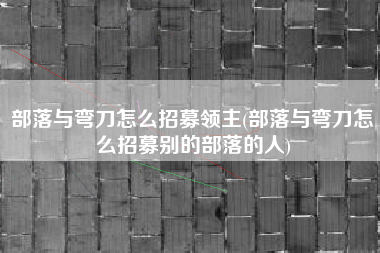 部落与弯刀怎么招募领主(部落与弯刀怎么招募别的部落的人)