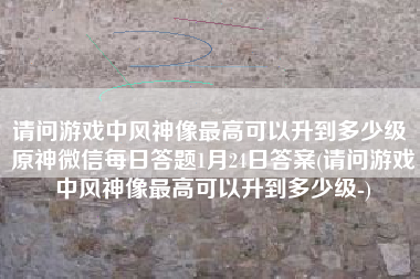 请问游戏中风神像最高可以升到多少级 原神微信每日答题1月24日答案(请问游戏中风神像最高可以升到多少级-)