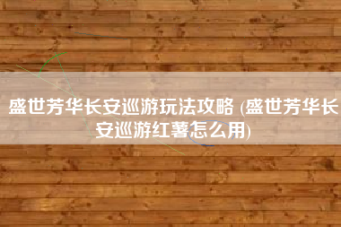 盛世芳华长安巡游玩法攻略 (盛世芳华长安巡游红薯怎么用)