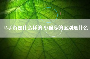 h5手游是什么样的,小程序的区别是什么
