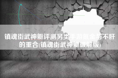 镇魂街武神躯评测另类手游氪金与不肝的重合(镇魂街武神躯破解版)