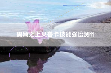 黑潮之上贝鲁卡技能强度测评