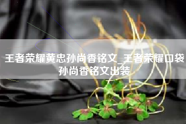 王者荣耀黄忠孙尚香铭文_王者荣耀口袋孙尚香铭文出装