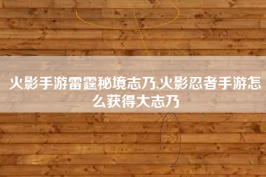 火影手游雷霆秘境志乃,火影忍者手游怎么获得大志乃