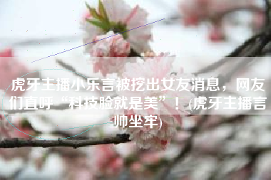 虎牙主播小乐言被挖出女友消息，网友们直呼“科技脸就是美”！(虎牙主播言帅坐牢)