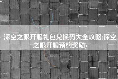 深空之眼开服礼包兑换码大全攻略(深空之眼开服预约奖励)