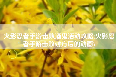 火影忍者手游击败酒鬼活动攻略(火影忍者手游击败对方后的动画)
