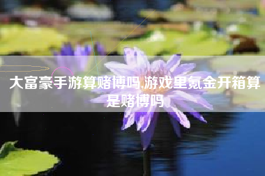 大富豪手游算赌博吗,游戏里氪金开箱算是赌博吗