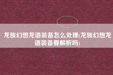 龙族幻想龙语装备怎么处理(龙族幻想龙语装备要解析吗)