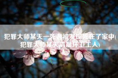 犯罪大师某天一死者被发现死在了家中(犯罪大师某天清晨环卫工人)