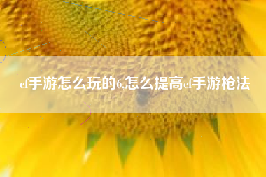 cf手游怎么玩的6,怎么提高cf手游枪法