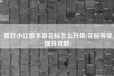 狐妖小红娘手游花标怎么升级(花标等级提升攻略)