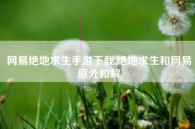 网易绝地求生手游下载,绝地求生和网易庭外和解