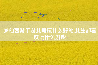 梦幻西游手游女号玩什么好处,女生都喜欢玩什么游戏