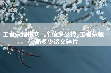 王者荣耀铭文一个值多少钱_王者荣耀一局多少铭文碎片