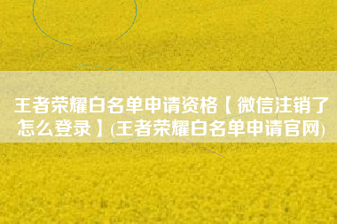 王者荣耀白名单申请资格【微信注销了怎么登录】(王者荣耀白名单申请官网)