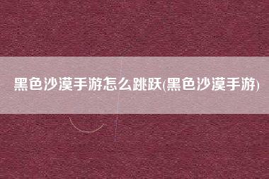 黑色沙漠手游怎么跳跃(黑色沙漠手游)