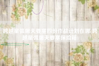 跨越星弧屠夫要塞四份作战计划在哪(跨越星弧屠夫要塞保险箱)