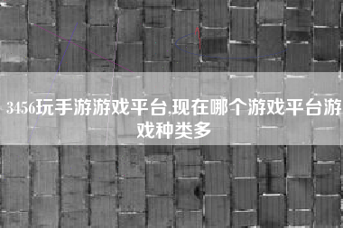 3456玩手游游戏平台,现在哪个游戏平台游戏种类多