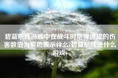 碧蓝航线游戏中在战斗时炮弹造成的伤害数值为紫色表示什么(碧蓝航线是什么游戏)