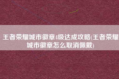 王者荣耀城市徽章4级达成攻略(王者荣耀城市徽章怎么取消佩戴)
