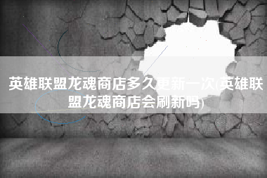 英雄联盟龙魂商店多久更新一次(英雄联盟龙魂商店会刷新吗)