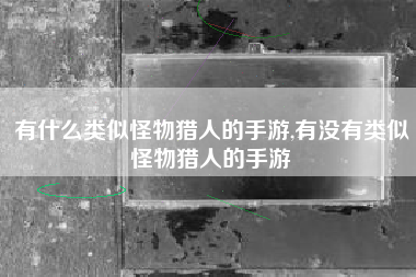 有什么类似怪物猎人的手游,有没有类似怪物猎人的手游