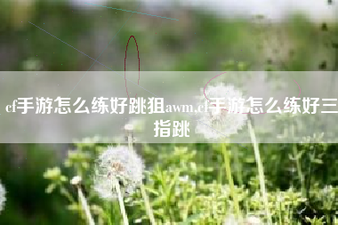 cf手游怎么练好跳狙awm,cf手游怎么练好三指跳