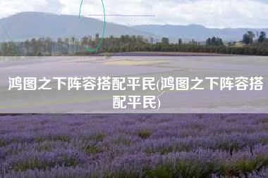 鸿图之下阵容搭配平民(鸿图之下阵容搭配平民)