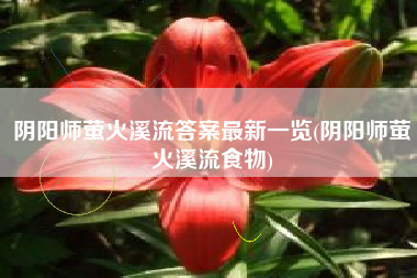 阴阳师萤火溪流答案最新一览(阴阳师萤火溪流食物)