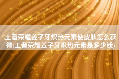 王者荣耀姜子牙炽热元素使皮肤怎么获得(王者荣耀姜子牙炽热元素是多少钱)