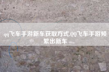 qq飞车手游新车获取方式,QQ飞车手游频繁出新车