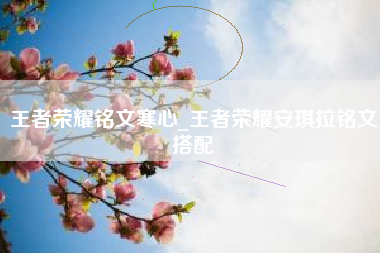 王者荣耀铭文寒心_王者荣耀安琪拉铭文搭配
