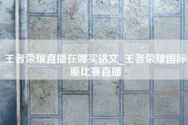 王者荣耀直播在哪买铭文_王者荣耀国际服比赛直播