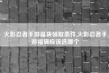 火影忍者手游福袋领取条件,火影忍者手游福袋应该选哪个