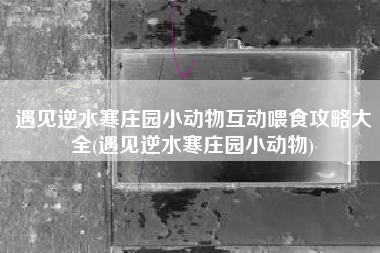 遇见逆水寒庄园小动物互动喂食攻略大全(遇见逆水寒庄园小动物)