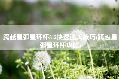 跨越星弧星环杯5-5快速通关技巧(跨越星弧星环杯攻略)
