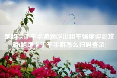 跑跑卡丁车手游滴哒出租车强度评测攻略(跑跑卡丁车手游怎么扫码登录)