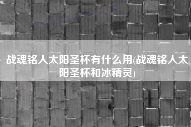 战魂铭人太阳圣杯有什么用(战魂铭人太阳圣杯和冰精灵)