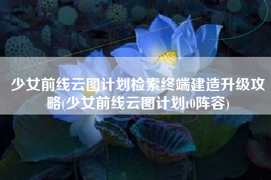 少女前线云图计划检索终端建造升级攻略(少女前线云图计划t0阵容)