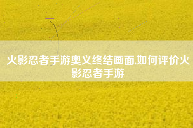 火影忍者手游奥义终结画面,如何评价火影忍者手游